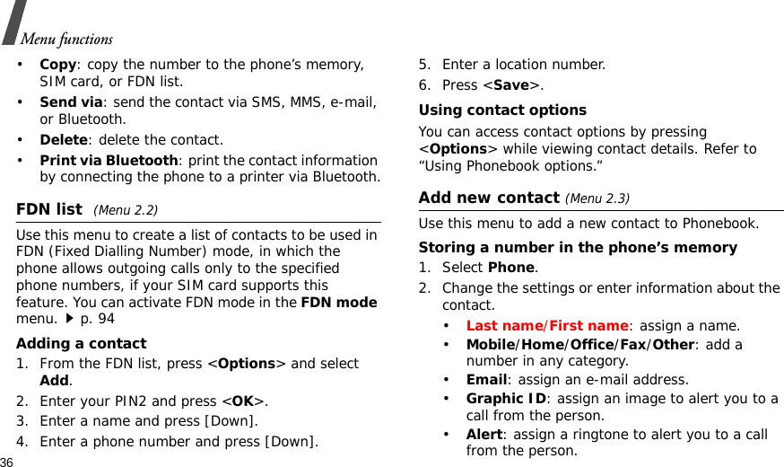 36Menu functions•Copy: copy the number to the phone’s memory, SIM card, or FDN list.•Send via: send the contact via SMS, MMS, e-mail, or Bluetooth. •Delete: delete the contact.•Print via Bluetooth: print the contact information by connecting the phone to a printer via Bluetooth.FDN list (Menu 2.2)Use this menu to create a list of contacts to be used in FDN (Fixed Dialling Number) mode, in which the phone allows outgoing calls only to the specified phone numbers, if your SIM card supports this feature. You can activate FDN mode in the FDN mode menu.p. 94Adding a contact1. From the FDN list, press &lt;Options&gt; and select Add.2. Enter your PIN2 and press &lt;OK&gt;.3. Enter a name and press [Down].4. Enter a phone number and press [Down].5. Enter a location number.6. Press &lt;Save&gt;.Using contact optionsYou can access contact options by pressing &lt;Options&gt; while viewing contact details. Refer to “Using Phonebook options.”Add new contact (Menu 2.3)Use this menu to add a new contact to Phonebook.Storing a number in the phone’s memory1. Select Phone.2. Change the settings or enter information about the contact.•Last name/First name: assign a name.•Mobile/Home/Office/Fax/Other: add a number in any category.•Email: assign an e-mail address.•Graphic ID: assign an image to alert you to a call from the person.•Alert: assign a ringtone to alert you to a call from the person.