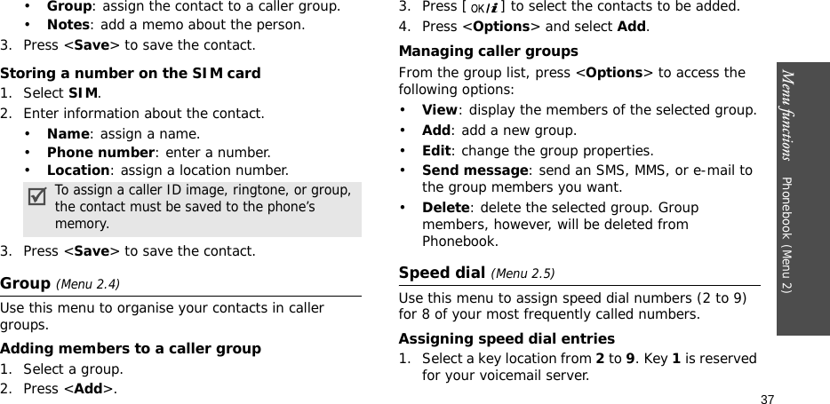 Menu functions    Phonebook(Menu 2)37•Group: assign the contact to a caller group.•Notes: add a memo about the person.3. Press &lt;Save&gt; to save the contact.Storing a number on the SIM card1. Select SIM.2. Enter information about the contact.•Name: assign a name.•Phone number: enter a number. •Location: assign a location number.3. Press &lt;Save&gt; to save the contact.Group (Menu 2.4)Use this menu to organise your contacts in caller groups.Adding members to a caller group1. Select a group.2. Press &lt;Add&gt;.3. Press [ ] to select the contacts to be added.4. Press &lt;Options&gt; and select Add.Managing caller groupsFrom the group list, press &lt;Options&gt; to access the following options:•View: display the members of the selected group.•Add: add a new group.•Edit: change the group properties.•Send message: send an SMS, MMS, or e-mail to the group members you want.•Delete: delete the selected group. Group members, however, will be deleted from Phonebook.Speed dial (Menu 2.5)Use this menu to assign speed dial numbers (2 to 9) for 8 of your most frequently called numbers.Assigning speed dial entries1. Select a key location from 2 to 9. Key 1 is reserved for your voicemail server.To assign a caller ID image, ringtone, or group, the contact must be saved to the phone’s memory.