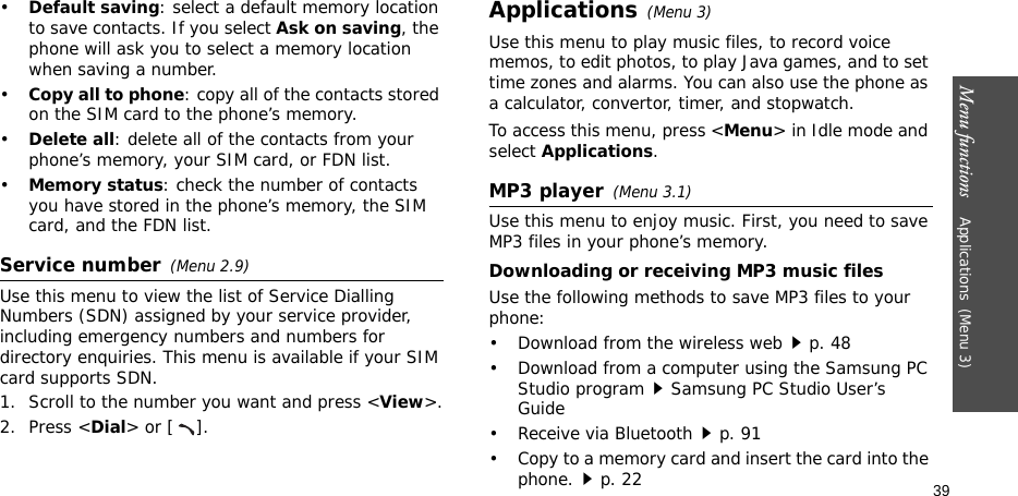 Menu functions    Applications(Menu 3)39•Default saving: select a default memory location to save contacts. If you select Ask on saving, the phone will ask you to select a memory location when saving a number.•Copy all to phone: copy all of the contacts stored on the SIM card to the phone’s memory.•Delete all: delete all of the contacts from your phone’s memory, your SIM card, or FDN list.•Memory status: check the number of contacts you have stored in the phone’s memory, the SIM card, and the FDN list.Service number(Menu 2.9)Use this menu to view the list of Service Dialling Numbers (SDN) assigned by your service provider, including emergency numbers and numbers for directory enquiries. This menu is available if your SIM card supports SDN. 1. Scroll to the number you want and press &lt;View&gt;.2. Press &lt;Dial&gt; or [ ].Applications(Menu 3)Use this menu to play music files, to record voice memos, to edit photos, to play Java games, and to set time zones and alarms. You can also use the phone as a calculator, convertor, timer, and stopwatch.To access this menu, press &lt;Menu&gt; in Idle mode and select Applications.MP3 player(Menu 3.1)Use this menu to enjoy music. First, you need to save MP3 files in your phone’s memory. Downloading or receiving MP3 music filesUse the following methods to save MP3 files to your phone:• Download from the wireless webp. 48• Download from a computer using the Samsung PC Studio programSamsung PC Studio User’s Guide• Receive via Bluetoothp. 91• Copy to a memory card and insert the card into the phone.p. 22