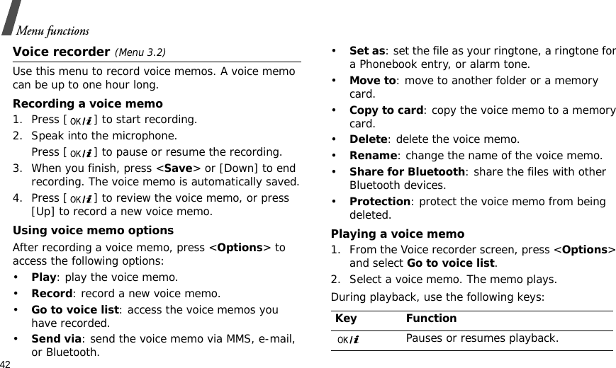 42Menu functionsVoice recorder(Menu 3.2)Use this menu to record voice memos. A voice memo can be up to one hour long.Recording a voice memo1. Press [ ] to start recording. 2. Speak into the microphone.Press [ ] to pause or resume the recording.3. When you finish, press &lt;Save&gt; or [Down] to end recording. The voice memo is automatically saved.4. Press [ ] to review the voice memo, or press [Up] to record a new voice memo. Using voice memo optionsAfter recording a voice memo, press &lt;Options&gt; to access the following options:•Play: play the voice memo.•Record: record a new voice memo.•Go to voice list: access the voice memos you have recorded.•Send via: send the voice memo via MMS, e-mail, or Bluetooth.•Set as: set the file as your ringtone, a ringtone for a Phonebook entry, or alarm tone.•Move to: move to another folder or a memory card.•Copy to card: copy the voice memo to a memory card.•Delete: delete the voice memo.•Rename: change the name of the voice memo.•Share for Bluetooth: share the files with other Bluetooth devices.•Protection: protect the voice memo from being deleted.Playing a voice memo1. From the Voice recorder screen, press &lt;Options&gt; and select Go to voice list.2. Select a voice memo. The memo plays.During playback, use the following keys:Key FunctionPauses or resumes playback.