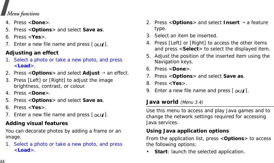 44Menu functions4. Press &lt;Done&gt;.5. Press &lt;Options&gt; and select Save as.6. Press &lt;Yes&gt;.7. Enter a new file name and press [ ]. Adjusting an effect1. Select a photo or take a new photo, and press &lt;Load&gt;.2. Press &lt;Options&gt; and select Adjust → an effect.3. Press [Left] or [Right] to adjust the image brightness, contrast, or colour.4. Press &lt;Done&gt;.5. Press &lt;Options&gt; and select Save as.6. Press &lt;Yes&gt;.7. Enter a new file name and press [ ]. Adding visual featuresYou can decorate photos by adding a frame or an image.1. Select a photo or take a new photo, and press &lt;Load&gt;.2. Press &lt;Options&gt; and select Insert → a feature type.3. Select an item be inserted.4. Press [Left] or [Right] to access the other items and press &lt;Select&gt; to select the displayed item.5. Adjust the position of the inserted item using the Navigation keys.6. Press &lt;Done&gt;.7. Press &lt;Options&gt; and select Save as.8. Press &lt;Yes&gt;.9. Enter a new file name and press [ ]. Java world(Menu 3.4)Use this menu to access and play Java games and to change the network settings required for accessing Java services. Using Java application optionsFrom the application list, press &lt;Options&gt; to access the following options:•Start: launch the selected application.