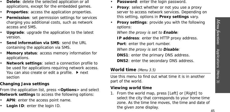 Menu functions    Applications(Menu 3)45•Delete: delete the selected application or all applications, except for the embedded games.•Properties: access the application properties.•Permission: set permission settings for services charging you additional costs, such as network access and SMS.•Upgrade: upgrade the application to the latest version.•Send information via SMS: send the URL containing the application via SMS.•Memory status: access memory information for applications.•Network settings: select a connection profile to be used for applications requiring network access. You can also create or edit a profile. next sectionChanging Java settingsFrom the application list, press &lt;Options&gt; and select Network settings to access the following options:•APN: enter the access point name.•Login ID: enter the login ID.•Password: enter the login password.•Proxy: select whether or not you use a proxy server to access network services. Depending on this setting, options in Proxy settings vary.•Proxy settings: provide you with the following options:When the proxy is set to Enable:IP address: enter the HTTP proxy address.Port: enter the port number.When the proxy is set to Disable:DNS1: enter the primary DNS address.DNS2: enter the secondary DNS address.World time(Menu 3.5)Use this menu to find out what time it is in another part of the world. Viewing world time1. From the world map, press [Left] or [Right] to select the city that corresponds to your home time zone. As the time line moves, the time and date of the given zone display.