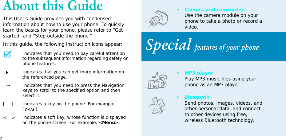 2About this GuideThis User’s Guide provides you with condensed information about how to use your phone. To quickly learn the basics for your phone, please refer to “Get started” and “Step outside the phone.”In this guide, the following instruction icons appear:Indicates that you need to pay careful attention to the subsequent information regarding safety or phone features.Indicates that you can get more information on the referenced page.  →Indicates that you need to press the Navigation keys to scroll to the specified option and then select it.[    ]Indicates a key on the phone. For example, [].&lt;   &gt;Indicates a soft key, whose function is displayed on the phone screen. For example, &lt;Menu&gt;.• Camera and camcorderUse the camera module on your phone to take a photo or record a video.Special features of your phone•MP3 playerPlay MP3 music files using your phone as an MP3 player.•BluetoothSend photos, images, videos, and other personal data, and connect to other devices using free, wireless Bluetooth technology.