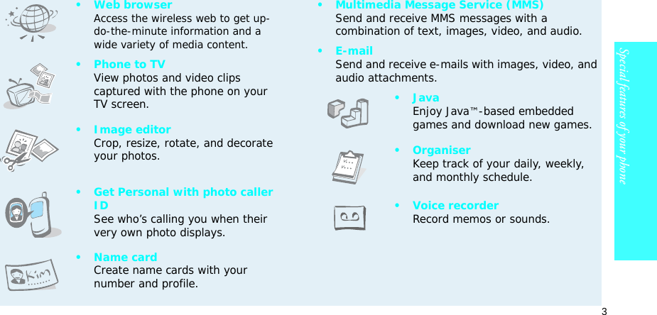 3Special features of your phone•Web browserAccess the wireless web to get up-do-the-minute information and a wide variety of media content.• Phone to TVView photos and video clips captured with the phone on your TV screen.• Image editorCrop, resize, rotate, and decorate your photos.• Get Personal with photo caller IDSee who’s calling you when their very own photo displays.• Name cardCreate name cards with your number and profile.• Multimedia Message Service (MMS)Send and receive MMS messages with a combination of text, images, video, and audio.•E-mailSend and receive e-mails with images, video, and audio attachments.•JavaEnjoy Java™-based embedded games and download new games.•OrganiserKeep track of your daily, weekly, and monthly schedule.• Voice recorderRecord memos or sounds.