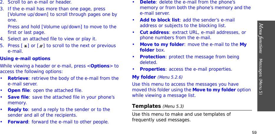 Menu functions    Messages(Menu 5)592. Scroll to an e-mail or header.3. If the e-mail has more than one page, press [Volume up/down] to scroll through pages one by one. Press and hold [Volume up/down] to move to the first or last page.4. Select an attached file to view or play it.5. Press [ ] or [ ] to scroll to the next or previous e-mail.Using e-mail optionsWhile viewing a header or e-mail, press &lt;Options&gt; to access the following options:•Retrieve: retrieve the body of the e-mail from the e-mail server.•Open file: open the attached file.•Save file: save the attached file in your phone’s memory.•Reply to: send a reply to the sender or to the sender and all of the recipients.•Forward: forward the e-mail to other people.•Delete: delete the e-mail from the phone’s memory or from both the phone’s memory and the e-mail server.•Add to block list: add the sender’s e-mail address or subjects to the blocking list.•Cut address: extract URL, e-mail addresses, or phone numbers from the e-mail.•Move to my folder: move the e-mail to the My folder box.•Protection: protect the message from being deleted. •Properties: access the e-mail properties.My folder (Menu 5.2.6)Use this menu to access the messages you have moved this folder using the Move to my folder option while viewing a message list.Templates (Menu 5.3)Use this menu to make and use templates of frequently used messages.
