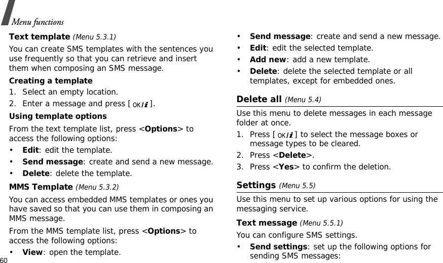 60Menu functionsText template (Menu 5.3.1)You can create SMS templates with the sentences you use frequently so that you can retrieve and insert them when composing an SMS message.Creating a template1. Select an empty location.2. Enter a message and press [ ].Using template optionsFrom the text template list, press &lt;Options&gt; to access the following options:•Edit: edit the template.•Send message: create and send a new message.•Delete: delete the template.MMS Template (Menu 5.3.2)You can access embedded MMS templates or ones you have saved so that you can use them in composing an MMS message.From the MMS template list, press &lt;Options&gt; to access the following options:•View: open the template.•Send message: create and send a new message.•Edit: edit the selected template.•Add new: add a new template.•Delete: delete the selected template or all templates, except for embedded ones.Delete all (Menu 5.4)Use this menu to delete messages in each message folder at once.1. Press [ ] to select the message boxes or message types to be cleared.2. Press &lt;Delete&gt;.3. Press &lt;Yes&gt; to confirm the deletion.Settings (Menu 5.5)Use this menu to set up various options for using the messaging service.Text message (Menu 5.5.1)You can configure SMS settings.•Send settings: set up the following options for sending SMS messages: