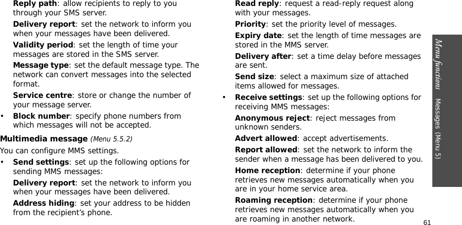 Menu functions    Messages(Menu 5)61Reply path: allow recipients to reply to you through your SMS server. Delivery report: set the network to inform you when your messages have been delivered. Validity period: set the length of time your messages are stored in the SMS server.Message type: set the default message type. The network can convert messages into the selected format.Service centre: store or change the number of your message server.•Block number: specify phone numbers from which messages will not be accepted.Multimedia message (Menu 5.5.2)You can configure MMS settings.•Send settings: set up the following options for sending MMS messages:Delivery report: set the network to inform you when your messages have been delivered.Address hiding: set your address to be hidden from the recipient’s phone.Read reply: request a read-reply request along with your messages.Priority: set the priority level of messages.Expiry date: set the length of time messages are stored in the MMS server.Delivery after: set a time delay before messages are sent.Send size: select a maximum size of attached items allowed for messages.•Receive settings: set up the following options for receiving MMS messages:Anonymous reject: reject messages from unknown senders.Advert allowed: accept advertisements.Report allowed: set the network to inform the sender when a message has been delivered to you.Home reception: determine if your phone retrieves new messages automatically when you are in your home service area.Roaming reception: determine if your phone retrieves new messages automatically when you are roaming in another network.