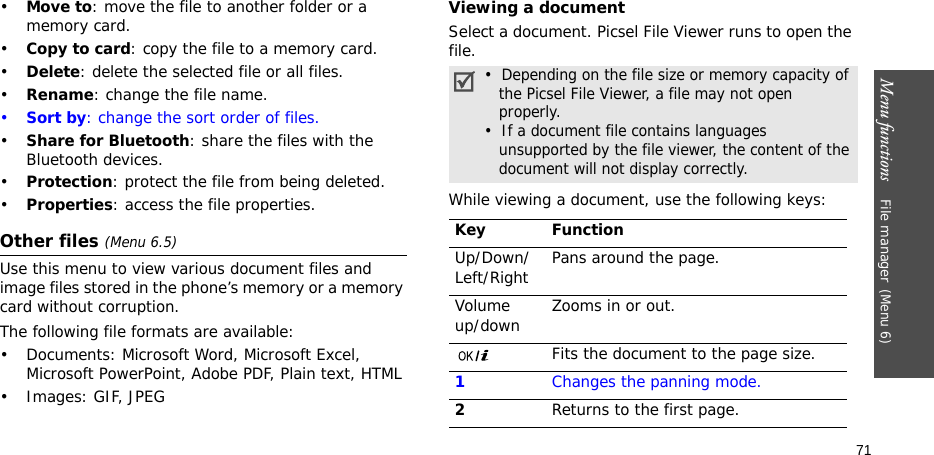 Menu functions    File manager(Menu 6)71•Move to: move the file to another folder or a memory card.•Copy to card: copy the file to a memory card.•Delete: delete the selected file or all files.•Rename: change the file name.•Sort by: change the sort order of files.•Share for Bluetooth: share the files with the Bluetooth devices.•Protection: protect the file from being deleted.•Properties: access the file properties.Other files (Menu 6.5)Use this menu to view various document files and image files stored in the phone’s memory or a memory card without corruption.The following file formats are available:• Documents: Microsoft Word, Microsoft Excel, Microsoft PowerPoint, Adobe PDF, Plain text, HTML•Images: GIF, JPEGViewing a documentSelect a document. Picsel File Viewer runs to open the file.While viewing a document, use the following keys: •  Depending on the file size or memory capacity of   the Picsel File Viewer, a file may not open   properly.•  If a document file contains languages   unsupported by the file viewer, the content of the   document will not display correctly.Key FunctionUp/Down/Left/Right Pans around the page.Volume up/down Zooms in or out.Fits the document to the page size.1Changes the panning mode.2Returns to the first page.