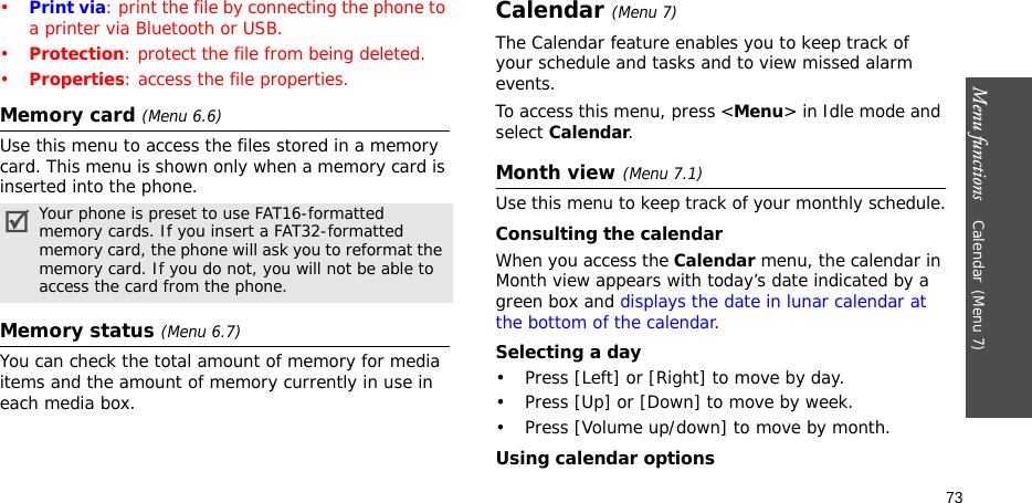 Menu functions    Calendar(Menu 7)73•Print via: print the file by connecting the phone to a printer via Bluetooth or USB.•Protection: protect the file from being deleted.•Properties: access the file properties.Memory card (Menu 6.6)Use this menu to access the files stored in a memory card. This menu is shown only when a memory card is inserted into the phone.Memory status (Menu 6.7)You can check the total amount of memory for media items and the amount of memory currently in use in each media box.Calendar(Menu 7) The Calendar feature enables you to keep track of your schedule and tasks and to view missed alarm events.To access this menu, press &lt;Menu&gt; in Idle mode and select Calendar.Month view (Menu 7.1)Use this menu to keep track of your monthly schedule.Consulting the calendarWhen you access the Calendar menu, the calendar in Month view appears with today’s date indicated by a green box and displays the date in lunar calendar at the bottom of the calendar. Selecting a day• Press [Left] or [Right] to move by day.• Press [Up] or [Down] to move by week.• Press [Volume up/down] to move by month.Using calendar optionsYour phone is preset to use FAT16-formatted memory cards. If you insert a FAT32-formatted memory card, the phone will ask you to reformat the memory card. If you do not, you will not be able to access the card from the phone.