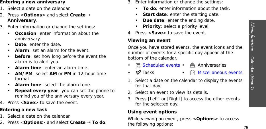 Menu functions    Calendar(Menu 7)75Entering a new anniversary1. Select a date on the calendar.2. Press &lt;Options&gt; and select Create → Anniversary.3. Enter information or change the settings:•Occasion: enter information about the anniversary.•Date: enter the date.•Alarm: set an alarm for the event. •before: set how long before the event the alarm is to alert you.•Alarm time: enter an alarm time.•AM/PM: select AM or PM in 12-hour time format.•Alarm tone: select the alarm tone.•Repeat every year: you can set the phone to remind you of the anniversary every year.4. Press &lt;Save&gt; to save the event.Entering a new task1. Select a date on the calendar.2. Press &lt;Options&gt; and select Create → To do.3. Enter information or change the settings:•To do: enter information about the task.•Start date: enter the starting date.•Due date: enter the ending date.•Priority: select a priority level.4. Press &lt;Save&gt; to save the event.Viewing an eventOnce you have stored events, the event icons and the number of events for a specific day appear at the bottom of the calendar. 1. Select a date on the calendar to display the events for that day. 2. Select an event to view its details.3. Press [Left] or [Right] to access the other events for the selected day.Using event optionsWhile viewing an event, press &lt;Options&gt; to access the following options:• Scheduled events •  Anniversaries• Tasks •  Miscellaneous events