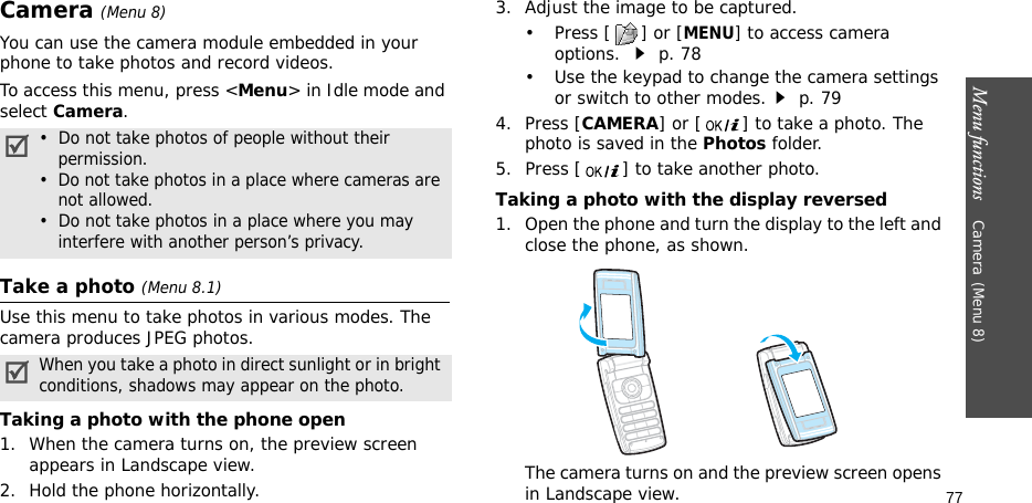 Menu functions    Camera(Menu 8)77Camera(Menu 8) You can use the camera module embedded in your phone to take photos and record videos.To access this menu, press &lt;Menu&gt; in Idle mode and select Camera.Take a photo (Menu 8.1)Use this menu to take photos in various modes. The camera produces JPEG photos. Taking a photo with the phone open1. When the camera turns on, the preview screen appears in Landscape view.2. Hold the phone horizontally.3. Adjust the image to be captured.•Press [] or [MENU] to access camera options.  p. 78• Use the keypad to change the camera settings or switch to other modes. p. 794. Press [CAMERA] or [ ] to take a photo. The photo is saved in the Photos folder.5. Press [ ] to take another photo.Taking a photo with the display reversed1. Open the phone and turn the display to the left and close the phone, as shown. The camera turns on and the preview screen opens in Landscape view.•  Do not take photos of people without their    permission.•  Do not take photos in a place where cameras are    not allowed.•  Do not take photos in a place where you may    interfere with another person’s privacy.When you take a photo in direct sunlight or in bright conditions, shadows may appear on the photo.