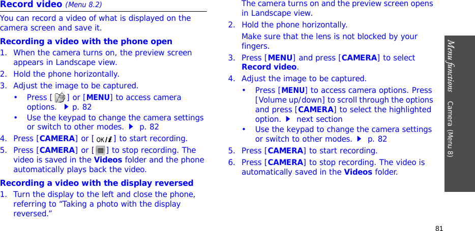 Menu functions    Camera(Menu 8)81Record video (Menu 8.2)You can record a video of what is displayed on the camera screen and save it.Recording a video with the phone open1. When the camera turns on, the preview screen appears in Landscape view.2. Hold the phone horizontally.3. Adjust the image to be captured.•Press [] or [MENU] to access camera options. p. 82• Use the keypad to change the camera settings or switch to other modes. p. 824. Press [CAMERA] or [ ] to start recording. 5. Press [CAMERA] or [ ] to stop recording. The video is saved in the Videos folder and the phone automatically plays back the video.Recording a video with the display reversed1. Turn the display to the left and close the phone, referring to “Taking a photo with the display reversed.”The camera turns on and the preview screen opens in Landscape view. 2. Hold the phone horizontally.Make sure that the lens is not blocked by your fingers.3. Press [MENU] and press [CAMERA] to select Record video.4. Adjust the image to be captured.•Press [MENU] to access camera options. Press [Volume up/down] to scroll through the options and press [CAMERA] to select the highlighted option. next section• Use the keypad to change the camera settings or switch to other modes. p. 825. Press [CAMERA] to start recording.6. Press [CAMERA] to stop recording. The video is automatically saved in the Videos folder.
