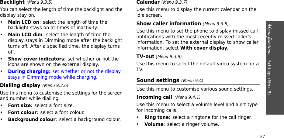 Menu functions    Settings(Menu 9)87Backlight(Menu 9.3.5) You can select the length of time the backlight and the display stay on.•Main LCD on: select the length of time the backlight stays on at times of inactivity. •Main LCD dim: select the length of time the display stays in Dimming mode after the backlight turns off. After a specified time, the display turns off.•Show cover indicators: set whether or not the icons are shown on the external display.•During charging: set whether or not the display stays in Dimming mode while charging.Dialling display(Menu 9.3.6)Use this menu to customise the settings for the screen and number while dialling.•Font size: select a font size.•Font colour: select a font colour.•Background colour: select a background colour.Calendar (Menu 9.3.7)Use this menu to display the current calendar on the idle screen.Show caller information (Menu 9.3.8)Use this menu to set the phone to display missed call notifications with the most recently missed caller’s information. To set the external display to show caller information, select With cover display.TV-out (Menu 9.3.9)Use this menu to select the default video system for a TV.Sound settings(Menu 9.4)Use this menu to customise various sound settings.Incoming call(Menu 9.4.1)Use this menu to select a volume level and alert type for incoming calls.•Ring tone: select a ringtone for the call ringer.•Volume: select a ringer volume.