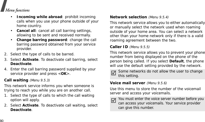 90Menu functions•Incoming while abroad: prohibit incoming calls when you use your phone outside of your home country.•Cancel all: cancel all call barring settings, allowing to be sent and received normally.•Change barring password: change the call barring password obtained from your service provider.2. Select the type of calls to be barred. 3. Select Activate. To deactivate call barring, select Deactivate.4. Enter the call barring password supplied by your service provider and press &lt;OK&gt;.Call waiting(Menu 9.5.3)This network service informs you when someone is trying to reach you while you are on another call.1. Select the type of calls to which the call waiting option will apply.2. Select Activate. To deactivate call waiting, select Deactivate. Network selection(Menu 9.5.4)This network service allows you to either automatically or manually select the network used when roaming outside of your home area. You can select a network other than your home network only if there is a valid roaming agreement between the two.Caller ID(Menu 9.5.5)This network service allows you to prevent your phone number from being displayed on the phone of the person being called. If you select Default, the phone will use the default setting provided by the network.Voice mail server(Menu 9.5.6)Use this menu to store the number of the voicemail server and access your voicemails.Some networks do not allow the user to change this setting.You must enter the voice server number before you can access your voicemails. Your service provider can give this number.