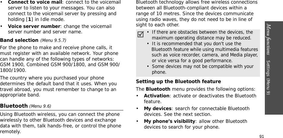 Menu functions    Settings(Menu 9)91•Connect to voice mail: connect to the voicemail server to listen to your messages. You can also connect to the voicemail server by pressing and holding [1] in Idle mode.•Voice server number: change the voicemail server number and server name.Band selection(Menu 9.5.7)For the phone to make and receive phone calls, it must register with an available network. Your phone can handle any of the following types of networks: GSM 1900, Combined GSM 900/1800, and GSM 900/1800/1900.The country where you purchased your phone determines the default band that it uses. When you travel abroad, you must remember to change to an appropriate band. Bluetooth (Menu 9.6) Using Bluetooth wireless, you can connect the phone wirelessly to other Bluetooth devices and exchange data with them, talk hands-free, or control the phone remotely.Bluetooth technology allows free wireless connections between all Bluetooth-compliant devices within a range of 10 metres. Since the devices communicate using radio waves, they do not need to be in line of sight to each other.Setting up the Bluetooth featureThe Bluetooth menu provides the following options:•Activation: activate or deactivates the Bluetooth feature.•My devices: search for connectable Bluetooth devices. See the next section.•My phone’s visibility: allow other Bluetooth devices to search for your phone.•  If there are obstacles between the devices, the   maximum operating distance may be reduced.•  It is recommended that you don&apos;t use the   Bluetooth feature while using multimedia features   such as voice recorder, camera, and Media player,   or vice versa for a good performance.•  Some devices may not be compatible with your   phone.