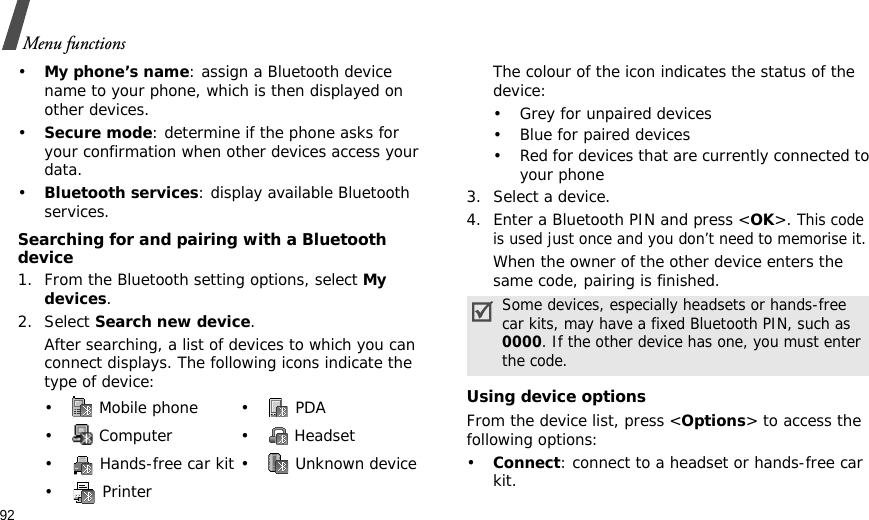 92Menu functions•My phone’s name: assign a Bluetooth device name to your phone, which is then displayed on other devices.•Secure mode: determine if the phone asks for your confirmation when other devices access your data.•Bluetooth services: display available Bluetooth services. Searching for and pairing with a Bluetooth device1. From the Bluetooth setting options, select My devices.2. Select Search new device.After searching, a list of devices to which you can connect displays. The following icons indicate the type of device:The colour of the icon indicates the status of the device:• Grey for unpaired devices• Blue for paired devices• Red for devices that are currently connected to your phone3. Select a device.4. Enter a Bluetooth PIN and press &lt;OK&gt;. This code is used just once and you don’t need to memorise it.When the owner of the other device enters the same code, pairing is finished.Using device optionsFrom the device list, press &lt;Options&gt; to access the following options:•Connect: connect to a headset or hands-free car kit.• Mobile phone• PDA• Computer • Headset•  Hands-free car kit •  Unknown device•  PrinterSome devices, especially headsets or hands-free car kits, may have a fixed Bluetooth PIN, such as 0000. If the other device has one, you must enter the code.