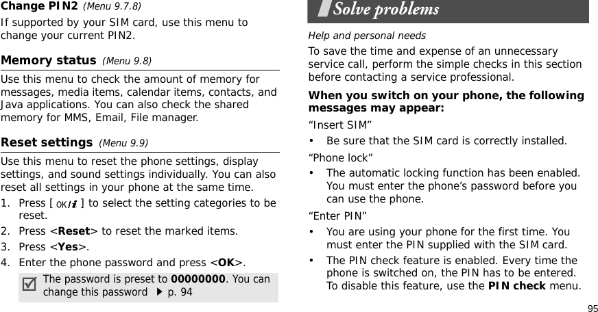 95Change PIN2(Menu 9.7.8)If supported by your SIM card, use this menu to change your current PIN2. Memory status(Menu 9.8) Use this menu to check the amount of memory for messages, media items, calendar items, contacts, and Java applications. You can also check the shared memory for MMS, Email, File manager.Reset settings(Menu 9.9) Use this menu to reset the phone settings, display settings, and sound settings individually. You can also reset all settings in your phone at the same time.1. Press [ ] to select the setting categories to be reset. 2. Press &lt;Reset&gt; to reset the marked items.3. Press &lt;Yes&gt;.4. Enter the phone password and press &lt;OK&gt;.Solve problemsHelp and personal needsTo save the time and expense of an unnecessary service call, perform the simple checks in this section before contacting a service professional.When you switch on your phone, the following messages may appear:“Insert SIM”• Be sure that the SIM card is correctly installed.“Phone lock”• The automatic locking function has been enabled. You must enter the phone’s password before you can use the phone.“Enter PIN”• You are using your phone for the first time. You must enter the PIN supplied with the SIM card.• The PIN check feature is enabled. Every time the phone is switched on, the PIN has to be entered. To disable this feature, use the PIN check menu.The password is preset to 00000000. You can change this password p. 94