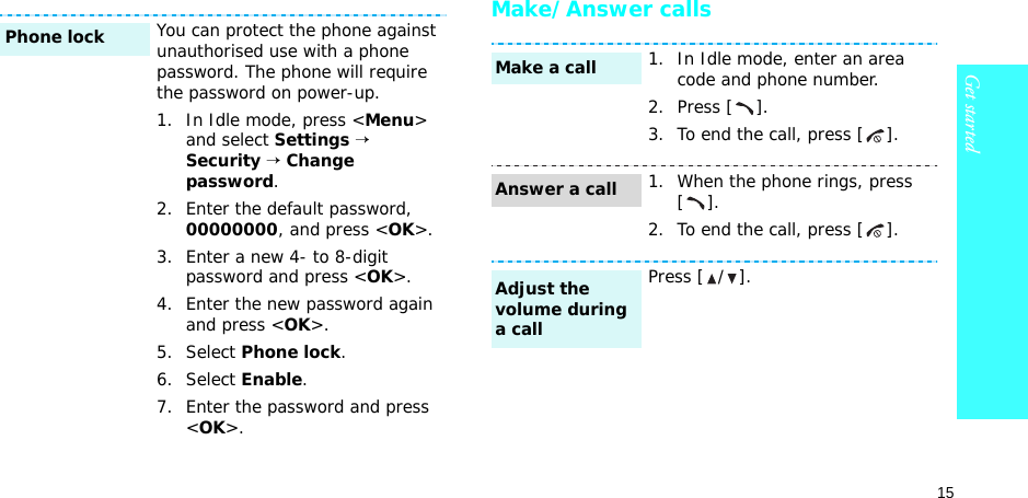 15Get startedMake/Answer callsYou can protect the phone against unauthorised use with a phone password. The phone will require the password on power-up.1. In Idle mode, press &lt;Menu&gt; and select Settings → Security → Change password.2. Enter the default password, 00000000, and press &lt;OK&gt;.3. Enter a new 4- to 8-digit password and press &lt;OK&gt;.4. Enter the new password again and press &lt;OK&gt;.5. Select Phone lock.6. Select Enable.7. Enter the password and press &lt;OK&gt;.Phone lock1. In Idle mode, enter an area code and phone number.2. Press [ ].3. To end the call, press [ ].1. When the phone rings, press [].2. To end the call, press [ ].Press [ / ].Make a callAnswer a callAdjust the volume during a call