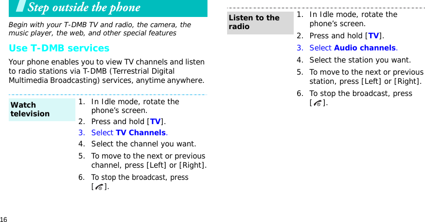 16Step outside the phoneBegin with your T-DMB TV and radio, the camera, the music player, the web, and other special featuresUse T-DMB servicesYour phone enables you to view TV channels and listen to radio stations via T-DMB (Terrestrial Digital Multimedia Broadcasting) services, anytime anywhere. 1. In Idle mode, rotate the phone’s screen.2. Press and hold [TV].3. Select TV Channels.4. Select the channel you want.5. To move to the next or previous channel, press [Left] or [Right].6. To stop the broadcast, press [].Watch television1. In Idle mode, rotate the phone’s screen.2. Press and hold [TV].3. Select Audio channels.4. Select the station you want.5. To move to the next or previous station, press [Left] or [Right].6. To stop the broadcast, press [].Listen to the radio