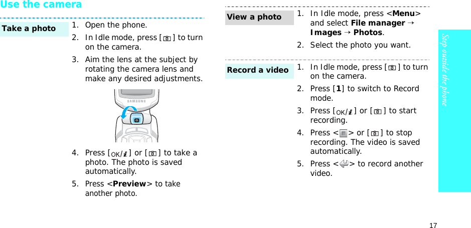 17Step outside the phoneUse the camera1. Open the phone.2. In Idle mode, press [ ] to turn on the camera.3. Aim the lens at the subject by rotating the camera lens and make any desired adjustments.4. Press [ ] or [ ] to take a photo. The photo is saved automatically.5.Press &lt;Preview&gt; to take another photo.Take a photo1. In Idle mode, press &lt;Menu&gt; and select File manager → Images → Photos.2. Select the photo you want.1. In Idle mode, press [ ] to turn on the camera.2. Press [1] to switch to Record mode.3. Press [ ] or [ ] to start recording.4. Press &lt; &gt; or [ ] to stop recording. The video is saved automatically.5. Press &lt; &gt; to record another video.View a photoRecord a video