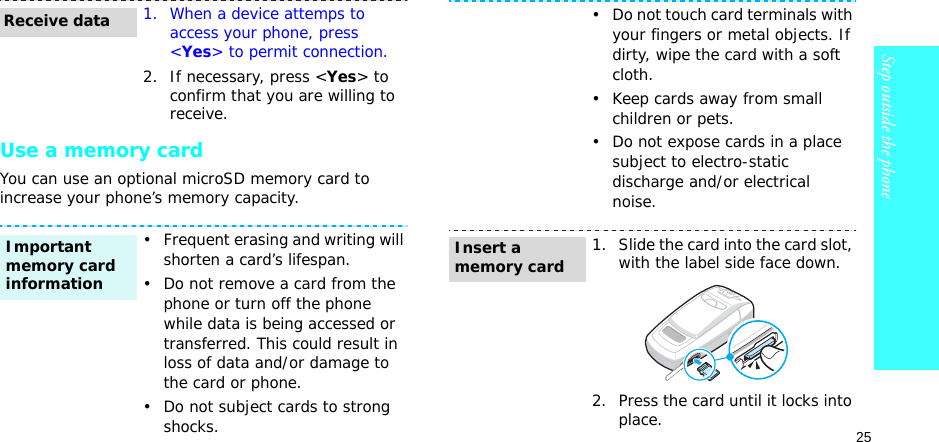 25Step outside the phoneUse a memory cardYou can use an optional microSD memory card to increase your phone’s memory capacity. 1. When a device attemps to access your phone, press &lt;Yes&gt; to permit connection.2. If necessary, press &lt;Yes&gt; to confirm that you are willing to receive.• Frequent erasing and writing will shorten a card’s lifespan.• Do not remove a card from the phone or turn off the phone while data is being accessed or transferred. This could result in loss of data and/or damage to the card or phone.• Do not subject cards to strong shocks.Receive dataImportant memory card information• Do not touch card terminals with your fingers or metal objects. If dirty, wipe the card with a soft cloth.• Keep cards away from small children or pets.• Do not expose cards in a place subject to electro-static discharge and/or electrical noise.1. Slide the card into the card slot, with the label side face down.2. Press the card until it locks into place.Insert a memory card