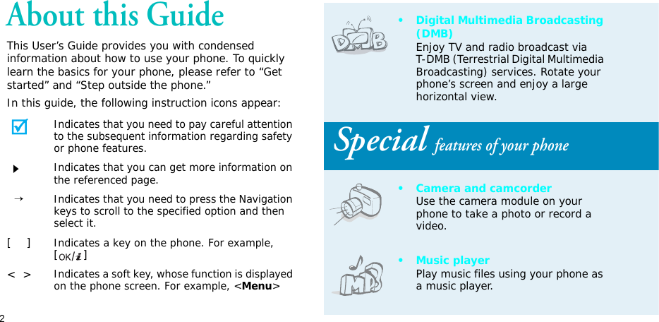 2About this GuideThis User’s Guide provides you with condensed information about how to use your phone. To quickly learn the basics for your phone, please refer to “Get started” and “Step outside the phone.”In this guide, the following instruction icons appear:Indicates that you need to pay careful attention to the subsequent information regarding safety or phone features.Indicates that you can get more information on the referenced page.  →Indicates that you need to press the Navigation keys to scroll to the specified option and then select it.[    ]Indicates a key on the phone. For example, []&lt;  &gt;Indicates a soft key, whose function is displayed on the phone screen. For example, &lt;Menu&gt;• Digital Multimedia Broadcasting (DMB)Enjoy TV and radio broadcast via T-DMB (Terrestrial Digital Multimedia Broadcasting) services. Rotate your phone’s screen and enjoy a large horizontal view. Special features of your phone• Camera and camcorderUse the camera module on your phone to take a photo or record a video.• Music playerPlay music files using your phone as a music player.