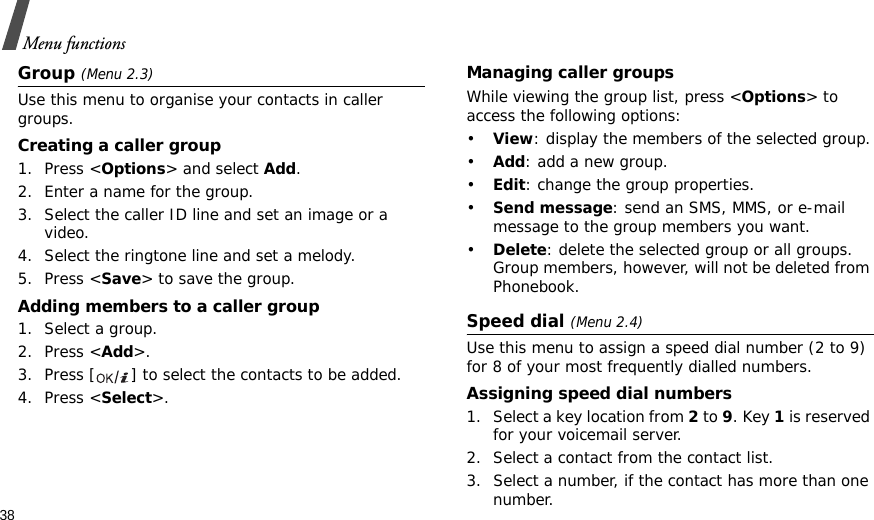 38Menu functionsGroup (Menu 2.3)Use this menu to organise your contacts in caller groups.Creating a caller group1. Press &lt;Options&gt; and select Add.2. Enter a name for the group.3. Select the caller ID line and set an image or a video.4. Select the ringtone line and set a melody.5. Press &lt;Save&gt; to save the group.Adding members to a caller group1. Select a group.2. Press &lt;Add&gt;.3. Press [ ] to select the contacts to be added.4. Press &lt;Select&gt;.Managing caller groupsWhile viewing the group list, press &lt;Options&gt; to access the following options:•View: display the members of the selected group.•Add: add a new group.•Edit: change the group properties.•Send message: send an SMS, MMS, or e-mail message to the group members you want.•Delete: delete the selected group or all groups. Group members, however, will not be deleted from Phonebook.Speed dial (Menu 2.4)Use this menu to assign a speed dial number (2 to 9) for 8 of your most frequently dialled numbers.Assigning speed dial numbers1. Select a key location from 2 to 9. Key 1 is reserved for your voicemail server.2. Select a contact from the contact list.3. Select a number, if the contact has more than one number.