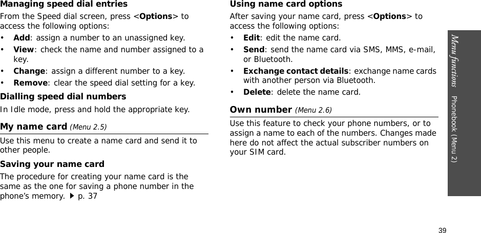 39Menu functions    Phonebook (Menu 2)Managing speed dial entriesFrom the Speed dial screen, press &lt;Options&gt; to access the following options:•Add: assign a number to an unassigned key.•View: check the name and number assigned to a key.•Change: assign a different number to a key.•Remove: clear the speed dial setting for a key.Dialling speed dial numbersIn Idle mode, press and hold the appropriate key.My name card (Menu 2.5)Use this menu to create a name card and send it to other people.Saving your name cardThe procedure for creating your name card is the same as the one for saving a phone number in the phone’s memory.p. 37 Using name card optionsAfter saving your name card, press &lt;Options&gt; to access the following options:•Edit: edit the name card. •Send: send the name card via SMS, MMS, e-mail, or Bluetooth.•Exchange contact details: exchange name cards with another person via Bluetooth.•Delete: delete the name card.Own number (Menu 2.6) Use this feature to check your phone numbers, or to assign a name to each of the numbers. Changes made here do not affect the actual subscriber numbers on your SIM card.