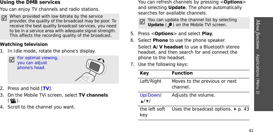 41Menu functions    Applications (Menu 3)Using the DMB servicesYou can enjoy TV channels and radio stations.Watching television1. In Idle mode, rotate the phone’s display.2. Press and hold [TV].3. On the Mobile TVi screen, select TV channels ().4. Scroll to the channel you want. You can refresh channels by pressing &lt;Options&gt; and selecting Update. The phone automatically searches for available channels.5. Press &lt;Options&gt; and select Play.6. Select Phone to use the phone speaker. Select A/V headset to use a Bluetooth stereo headset, and then search for and connect the phone to the headset.7. Use the following keys:When provided with low bitrate by the service provider, the quality of the broadcast may be poor. To receive the best quality broadcast services, you need to be in a service area with adequate signal strength. This affects the recording quality of the broadcast.For optimal viewing, you can adjust phone’s head.You can update the channel list by selecting Update ( ) on the Mobile TVi screen.Key FunctionLeft/Right Moves to the previous or next channel.Up/Down/// Adjusts the volume. the left soft key Uses the broadcast options.p. 43