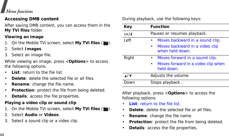 44Menu functionsAccessing DMB contentAfter saving DMB content, you can access them in the My TVi files folder.Viewing an image1. On the Mobile TVi screen, select My TVi files ().2. Select Images.3. Select an image file.While viewing an image, press &lt;Options&gt; to access the following options:•List: return to the file list.•Delete: delete the selected file or all files.•Rename: change the file name.•Protection: protect the file from being deleted.•Details: access the file properties. Playing a video clip or sound clip1. On the Mobile TVi screen, select My TVi files ().2. Select Audio or Videos.3. Select a sound clip or a video clip.During playback, use the following keys:After playback, press &lt;Options&gt; to access the following options:•List: return to the file list.•Delete: delete the selected file or all files.•Rename: change the file name.•Protection: protect the file from being deleted.•Details: access the file properties.Key FunctionPauses or resumes playback.Left • Moves backward in a sound clip.• Moves backward in a video clip when held down.Right • Moves forward in a sound clip.• Moves forward in a video clip when held down./ Adjusts the volume.Down Stops playback.