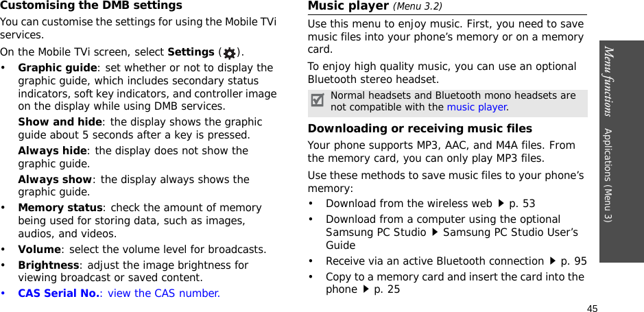 45Menu functions    Applications (Menu 3)Customising the DMB settings You can customise the settings for using the Mobile TVi services.On the Mobile TVi screen, select Settings ().•Graphic guide: set whether or not to display the graphic guide, which includes secondary status indicators, soft key indicators, and controller image on the display while using DMB services.Show and hide: the display shows the graphic guide about 5 seconds after a key is pressed.Always hide: the display does not show the graphic guide.Always show: the display always shows the graphic guide. •Memory status: check the amount of memory being used for storing data, such as images, audios, and videos.•Volume: select the volume level for broadcasts.•Brightness: adjust the image brightness for viewing broadcast or saved content.•CAS Serial No.: view the CAS number.Music player (Menu 3.2)Use this menu to enjoy music. First, you need to save music files into your phone’s memory or on a memory card.To enjoy high quality music, you can use an optional Bluetooth stereo headset.Downloading or receiving music filesYour phone supports MP3, AAC, and M4A files. From the memory card, you can only play MP3 files.Use these methods to save music files to your phone’s memory:• Download from the wireless webp. 53• Download from a computer using the optional Samsung PC StudioSamsung PC Studio User’s Guide• Receive via an active Bluetooth connectionp. 95• Copy to a memory card and insert the card into the phonep. 25Normal headsets and Bluetooth mono headsets are not compatible with the music player.