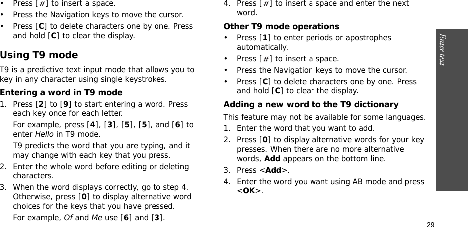 29Enter text    • Press [ ] to insert a space.• Press the Navigation keys to move the cursor. •Press [C] to delete characters one by one. Press and hold [C] to clear the display.Using T9 modeT9 is a predictive text input mode that allows you to key in any character using single keystrokes.Entering a word in T9 mode1. Press [2] to [9] to start entering a word. Press each key once for each letter. For example, press [4], [3], [5], [5], and [6] to enter Hello in T9 mode. T9 predicts the word that you are typing, and it may change with each key that you press.2. Enter the whole word before editing or deleting characters.3. When the word displays correctly, go to step 4. Otherwise, press [0] to display alternative word choices for the keys that you have pressed. For example, Of and Me use [6] and [3].4. Press [ ] to insert a space and enter the next word.Other T9 mode operations• Press [1] to enter periods or apostrophes automatically.• Press [ ] to insert a space.• Press the Navigation keys to move the cursor. • Press [C] to delete characters one by one. Press and hold [C] to clear the display.Adding a new word to the T9 dictionaryThis feature may not be available for some languages.1. Enter the word that you want to add.2. Press [0] to display alternative words for your key presses. When there are no more alternative words, Add appears on the bottom line. 3. Press &lt;Add&gt;.4. Enter the word you want using AB mode and press &lt;OK&gt;.