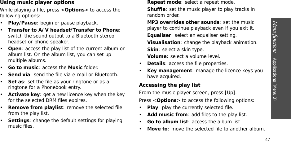 47Menu functions    Applications (Menu 3)Using music player optionsWhile playing a file, press &lt;Options&gt; to access the following options:•Play/Pause: begin or pause playback.•Transfer to A/V headset/Transfer to Phone: switch the sound output to a Bluetooth stereo headset or phone speaker.•Open: access the play list of the current album or album list. On the album list, you can set up multiple albums.•Go to music: access the Music folder.•Send via: send the file via e-mail or Bluetooth.•Set as: set the file as your ringtone or as a ringtone for a Phonebook entry.•Activate key: get a new licence key when the key for the selected DRM files expires.•Remove from playlist: remove the selected file from the play list.•Settings: change the default settings for playing music files. Repeat mode: select a repeat mode.Shuffle: set the music player to play tracks in random order.MP3 overrides other sounds: set the music player to continue playback even if you exit it.Equaliser: select an equaliser setting.Visualisation: change the playback animation.Skin: select a skin type.Volume: select a volume level.•Details: access the file properties.•Key management: manage the licence keys you have acquired.Accessing the play listFrom the music player screen, press [Up].Press &lt;Options&gt; to access the following options:•Play: play the currently selected file.•Add music from: add files to the play list.•Go to album list: access the album list.•Move to: move the selected file to another album.