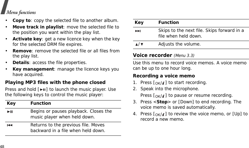 48Menu functions•Copy to: copy the selected file to another album.•Move track in playlist: move the selected file to the position you want within the play list.•Activate key: get a new licence key when the key for the selected DRM file expires.•Remove: remove the selected file or all files from the play list.•Details: access the file properties.•Key management: manage the licence keys you have acquired.Playing MP3 files with the phone closedPress and hold [ ] to launch the music player. Use the following keys to control the music player:Voice recorder (Menu 3.3)Use this menu to record voice memos. A voice memo can be up to one hour long.Recording a voice memo1. Press [ ] to start recording.2. Speak into the microphone. Press [ ] to pause or resume recording.3. Press &lt;Stop&gt; or [Down] to end recording. The voice memo is saved automatically.4. Press [ ] to review the voice memo, or [Up] to record a new memo.Key FunctionBegins or pauses playback. Closes the music player when held down.Returns to the previous file. Moves backward in a file when held down.Skips to the next file. Skips forward in a file when held down./ Adjusts the volume.Key Function