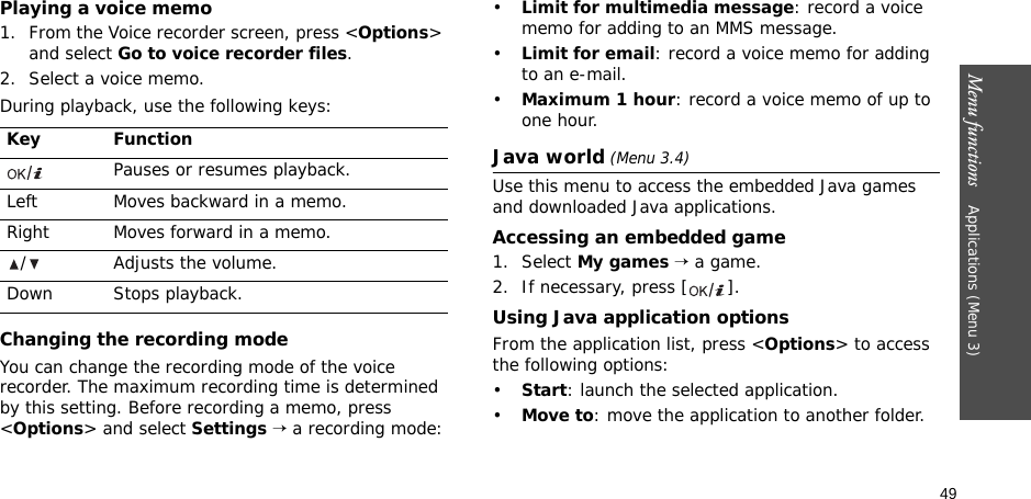 49Menu functions    Applications (Menu 3)Playing a voice memo1. From the Voice recorder screen, press &lt;Options&gt; and select Go to voice recorder files.2. Select a voice memo.During playback, use the following keys:Changing the recording modeYou can change the recording mode of the voice recorder. The maximum recording time is determined by this setting. Before recording a memo, press &lt;Options&gt; and select Settings → a recording mode:•Limit for multimedia message: record a voice memo for adding to an MMS message.•Limit for email: record a voice memo for adding to an e-mail.•Maximum 1 hour: record a voice memo of up to one hour.Java world (Menu 3.4)Use this menu to access the embedded Java games and downloaded Java applications.Accessing an embedded game1. Select My games → a game.2. If necessary, press [ ].Using Java application optionsFrom the application list, press &lt;Options&gt; to access the following options:•Start: launch the selected application.•Move to: move the application to another folder.Key FunctionPauses or resumes playback.Left Moves backward in a memo.Right Moves forward in a memo./ Adjusts the volume.Down Stops playback.