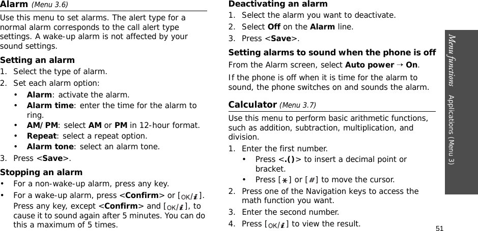 51Menu functions    Applications (Menu 3)Alarm (Menu 3.6) Use this menu to set alarms. The alert type for a normal alarm corresponds to the call alert type settings. A wake-up alarm is not affected by your sound settings.Setting an alarm1. Select the type of alarm.2. Set each alarm option:•Alarm: activate the alarm.•Alarm time: enter the time for the alarm to ring.•AM/PM: select AM or PM in 12-hour format.•Repeat: select a repeat option.•Alarm tone: select an alarm tone.3. Press &lt;Save&gt;.Stopping an alarm• For a non-wake-up alarm, press any key.• For a wake-up alarm, press &lt;Confirm&gt; or [ ]. Press any key, except &lt;Confirm&gt; and [ ], to cause it to sound again after 5 minutes. You can do this a maximum of 5 times.Deactivating an alarm1. Select the alarm you want to deactivate.2. Select Off on the Alarm line.3. Press &lt;Save&gt;.Setting alarms to sound when the phone is offFrom the Alarm screen, select Auto power → On.If the phone is off when it is time for the alarm to sound, the phone switches on and sounds the alarm.Calculator (Menu 3.7) Use this menu to perform basic arithmetic functions, such as addition, subtraction, multiplication, and division.1. Enter the first number. •Press &lt;.()&gt; to insert a decimal point or bracket.• Press [ ] or [ ] to move the cursor.2. Press one of the Navigation keys to access the math function you want.3. Enter the second number.4. Press [ ] to view the result.