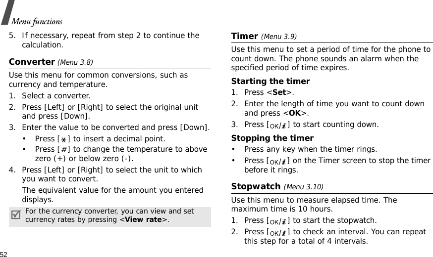 52Menu functions5. If necessary, repeat from step 2 to continue the calculation.Converter (Menu 3.8)Use this menu for common conversions, such as currency and temperature.1. Select a converter.2. Press [Left] or [Right] to select the original unit and press [Down].3. Enter the value to be converted and press [Down].• Press [ ] to insert a decimal point.• Press [ ] to change the temperature to above zero (+) or below zero (-).4. Press [Left] or [Right] to select the unit to which you want to convert.The equivalent value for the amount you entered displays.Timer (Menu 3.9)Use this menu to set a period of time for the phone to count down. The phone sounds an alarm when the specified period of time expires.Starting the timer1. Press &lt;Set&gt;.2. Enter the length of time you want to count down and press &lt;OK&gt;.3. Press [ ] to start counting down.Stopping the timer• Press any key when the timer rings.• Press [ ] on the Timer screen to stop the timer before it rings.Stopwatch (Menu 3.10)Use this menu to measure elapsed time. The maximum time is 10 hours.1. Press [ ] to start the stopwatch.2. Press [ ] to check an interval. You can repeat this step for a total of 4 intervals.For the currency converter, you can view and set currency rates by pressing &lt;View rate&gt;.