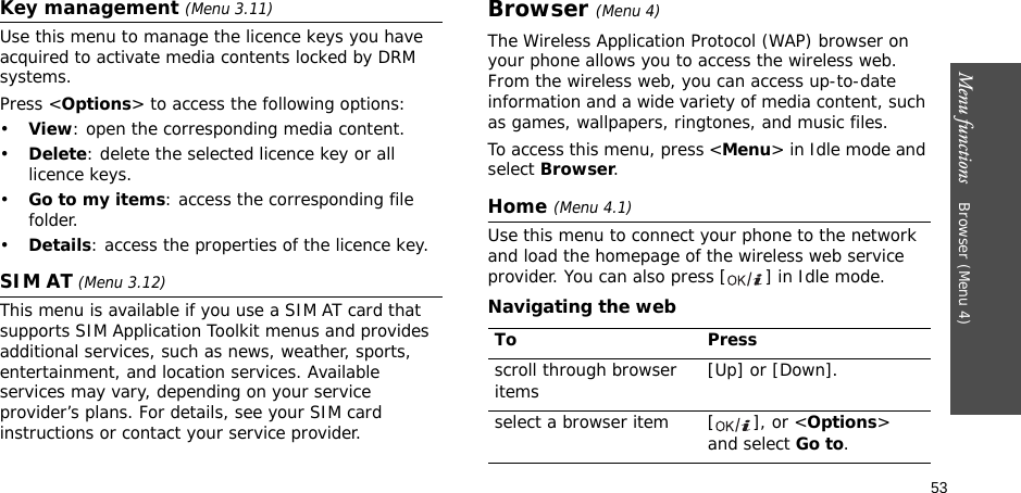 53Menu functions    Browser (Menu 4)Key management (Menu 3.11)Use this menu to manage the licence keys you have acquired to activate media contents locked by DRM systems.Press &lt;Options&gt; to access the following options:•View: open the corresponding media content.•Delete: delete the selected licence key or all licence keys.•Go to my items: access the corresponding file folder.•Details: access the properties of the licence key.SIM AT (Menu 3.12) This menu is available if you use a SIM AT card that supports SIM Application Toolkit menus and provides additional services, such as news, weather, sports, entertainment, and location services. Available services may vary, depending on your service provider’s plans. For details, see your SIM card instructions or contact your service provider.Browser (Menu 4)The Wireless Application Protocol (WAP) browser on your phone allows you to access the wireless web. From the wireless web, you can access up-to-date information and a wide variety of media content, such as games, wallpapers, ringtones, and music files.To access this menu, press &lt;Menu&gt; in Idle mode and select Browser.Home (Menu 4.1)Use this menu to connect your phone to the network and load the homepage of the wireless web service provider. You can also press [ ] in Idle mode.Navigating the webTo Pressscroll through browser items  [Up] or [Down]. select a browser item [ ], or &lt;Options&gt; and select Go to.