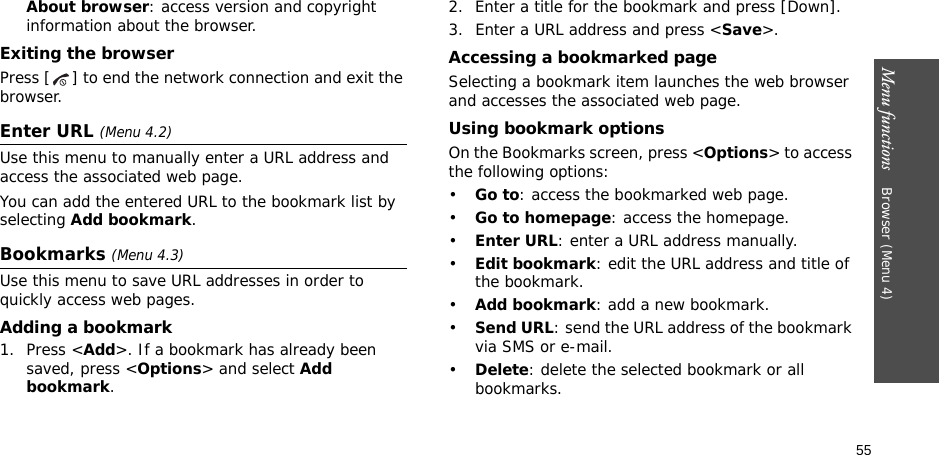55Menu functions    Browser (Menu 4)About browser: access version and copyright information about the browser.Exiting the browserPress [ ] to end the network connection and exit the browser.Enter URL (Menu 4.2)Use this menu to manually enter a URL address and access the associated web page.You can add the entered URL to the bookmark list by selecting Add bookmark.Bookmarks (Menu 4.3)Use this menu to save URL addresses in order to quickly access web pages.Adding a bookmark1. Press &lt;Add&gt;. If a bookmark has already been saved, press &lt;Options&gt; and select Add bookmark. 2. Enter a title for the bookmark and press [Down].3. Enter a URL address and press &lt;Save&gt;.Accessing a bookmarked pageSelecting a bookmark item launches the web browser and accesses the associated web page.Using bookmark optionsOn the Bookmarks screen, press &lt;Options&gt; to access the following options:•Go to: access the bookmarked web page.•Go to homepage: access the homepage.•Enter URL: enter a URL address manually.•Edit bookmark: edit the URL address and title of the bookmark.•Add bookmark: add a new bookmark.•Send URL: send the URL address of the bookmark via SMS or e-mail.•Delete: delete the selected bookmark or all bookmarks.