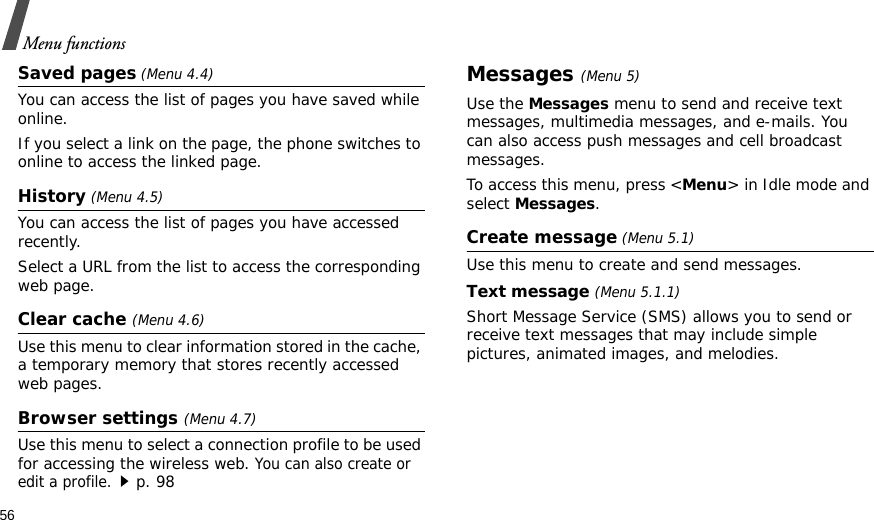 56Menu functionsSaved pages (Menu 4.4)You can access the list of pages you have saved while online. If you select a link on the page, the phone switches to online to access the linked page.History (Menu 4.5)You can access the list of pages you have accessed recently.Select a URL from the list to access the corresponding web page. Clear cache (Menu 4.6)Use this menu to clear information stored in the cache, a temporary memory that stores recently accessed web pages.Browser settings (Menu 4.7)Use this menu to select a connection profile to be used for accessing the wireless web. You can also create or edit a profile.p. 98Messages (Menu 5)Use the Messages menu to send and receive text messages, multimedia messages, and e-mails. You can also access push messages and cell broadcast messages.To access this menu, press &lt;Menu&gt; in Idle mode and select Messages.Create message (Menu 5.1)Use this menu to create and send messages.Text message (Menu 5.1.1)Short Message Service (SMS) allows you to send or receive text messages that may include simple pictures, animated images, and melodies.