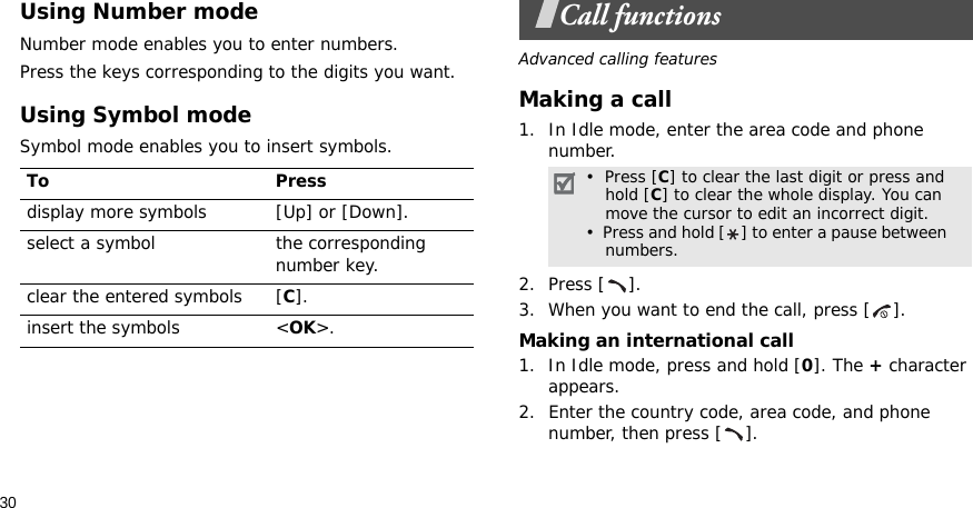 30Using Number modeNumber mode enables you to enter numbers. Press the keys corresponding to the digits you want.Using Symbol modeSymbol mode enables you to insert symbols.Call functionsAdvanced calling featuresMaking a call1. In Idle mode, enter the area code and phone number.2. Press [ ].3. When you want to end the call, press [ ].Making an international call1. In Idle mode, press and hold [0]. The + character appears.2. Enter the country code, area code, and phone number, then press [ ].To Pressdisplay more symbols [Up] or [Down]. select a symbol the corresponding number key.clear the entered symbols [C]. insert the symbols &lt;OK&gt;.•  Press [C] to clear the last digit or press and hold [C] to clear the whole display. You can move the cursor to edit an incorrect digit.•  Press and hold [ ] to enter a pause between    numbers.