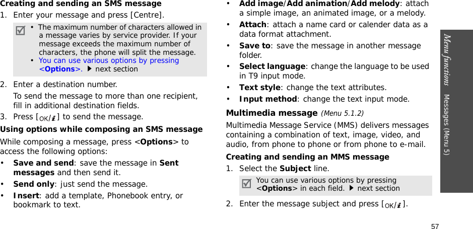 57Menu functions    Messages (Menu 5)Creating and sending an SMS message1. Enter your message and press [Centre].2. Enter a destination number.To send the message to more than one recipient, fill in additional destination fields.3. Press [ ] to send the message.Using options while composing an SMS messageWhile composing a message, press &lt;Options&gt; to access the following options: •Save and send: save the message in Sent messages and then send it.•Send only: just send the message.•Insert: add a template, Phonebook entry, or bookmark to text. •Add image/Add animation/Add melody: attach a simple image, an animated image, or a melody.•Attach: attach a name card or calender data as a data format attachment.•Save to: save the message in another message folder.•Select language: change the language to be used in T9 input mode.•Text style: change the text attributes.•Input method: change the text input mode.Multimedia message(Menu 5.1.2)Multimedia Message Service (MMS) delivers messages containing a combination of text, image, video, and audio, from phone to phone or from phone to e-mail.Creating and sending an MMS message1. Select the Subject line.2. Enter the message subject and press [ ].•  The maximum number of characters allowed in a message varies by service provider. If your message exceeds the maximum number of characters, the phone will split the message.•  You can use various options by pressing &lt;Options&gt;.next sectionYou can use various options by pressing &lt;Options&gt; in each field.next section