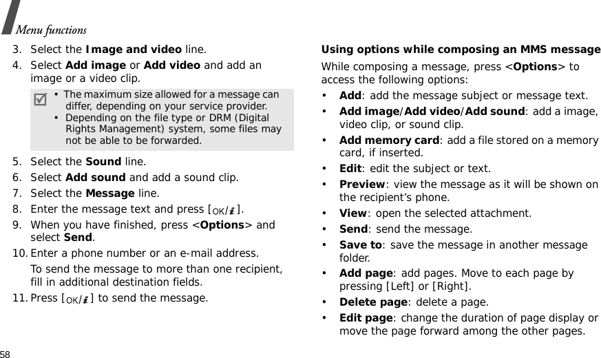 58Menu functions3. Select the Image and video line.4. Select Add image or Add video and add an image or a video clip.5. Select the Sound line.6. Select Add sound and add a sound clip.7. Select the Message line.8. Enter the message text and press [ ].9. When you have finished, press &lt;Options&gt; and select Send.10.Enter a phone number or an e-mail address.To send the message to more than one recipient, fill in additional destination fields.11.Press [ ] to send the message.Using options while composing an MMS messageWhile composing a message, press &lt;Options&gt; to access the following options: •Add: add the message subject or message text.•Add image/Add video/Add sound: add a image, video clip, or sound clip.•Add memory card: add a file stored on a memory card, if inserted.•Edit: edit the subject or text.•Preview: view the message as it will be shown on the recipient’s phone.•View: open the selected attachment.•Send: send the message.•Save to: save the message in another message folder.•Add page: add pages. Move to each page by pressing [Left] or [Right].•Delete page: delete a page.•Edit page: change the duration of page display or move the page forward among the other pages.•  The maximum size allowed for a message can    differ, depending on your service provider.•  Depending on the file type or DRM (Digital    Rights Management) system, some files may not be able to be forwarded.