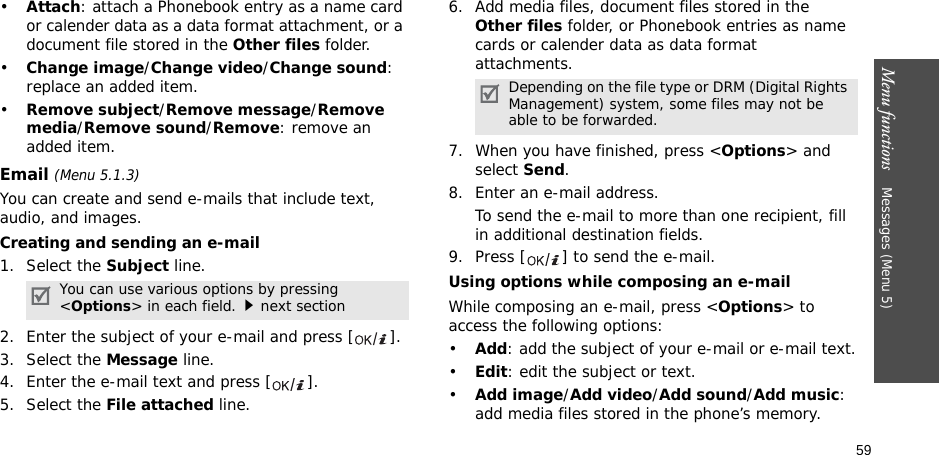 59Menu functions    Messages (Menu 5)•Attach: attach a Phonebook entry as a name card or calender data as a data format attachment, or a document file stored in the Other files folder.•Change image/Change video/Change sound: replace an added item.•Remove subject/Remove message/Remove media/Remove sound/Remove: remove an added item.Email (Menu 5.1.3)You can create and send e-mails that include text, audio, and images. Creating and sending an e-mail1. Select the Subject line.2. Enter the subject of your e-mail and press [ ].3. Select the Message line.4. Enter the e-mail text and press [ ].5. Select the File attached line.6. Add media files, document files stored in the Other files folder, or Phonebook entries as name cards or calender data as data format attachments.7. When you have finished, press &lt;Options&gt; and select Send.8. Enter an e-mail address.To send the e-mail to more than one recipient, fill in additional destination fields. 9. Press [ ] to send the e-mail.Using options while composing an e-mailWhile composing an e-mail, press &lt;Options&gt; to access the following options: •Add: add the subject of your e-mail or e-mail text.•Edit: edit the subject or text.•Add image/Add video/Add sound/Add music: add media files stored in the phone’s memory.You can use various options by pressing &lt;Options&gt; in each field.next sectionDepending on the file type or DRM (Digital Rights Management) system, some files may not be able to be forwarded.