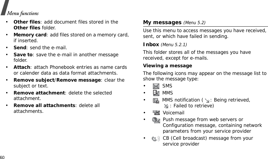 60Menu functions•Other files: add document files stored in the Other files folder. •Memory card: add files stored on a memory card, if inserted.•Send: send the e-mail.•Save to: save the e-mail in another message folder.•Attach: attach Phonebook entries as name cards or calender data as data format attachments.•Remove subject/Remove message: clear the subject or text.•Remove attachment: delete the selected attachment.•Remove all attachments: delete all attachments. My messages (Menu 5.2)Use this menu to access messages you have received, sent, or which have failed in sending.Inbox (Menu 5.2.1)This folder stores all of the messages you have received, except for e-mails.Viewing a messageThe following icons may appear on the message list to show the message type: • SMS•  MMS•  MMS notification ( : Being retrieved, : Failed to retrieve)• Voicemail•  Push message from web servers or Configuration message, containing network parameters from your service provider•  CB (Cell broadcast) message from your service provider