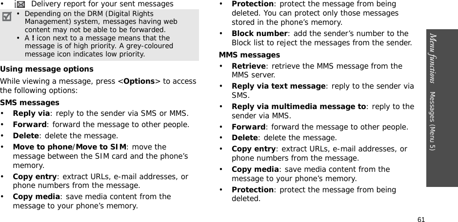 61Menu functions    Messages (Menu 5)•  Delivery report for your sent messagesUsing message optionsWhile viewing a message, press &lt;Options&gt; to access the following options:SMS messages•Reply via: reply to the sender via SMS or MMS. •Forward: forward the message to other people.•Delete: delete the message.•Move to phone/Move to SIM: move the message between the SIM card and the phone’s memory.•Copy entry: extract URLs, e-mail addresses, or phone numbers from the message.•Copy media: save media content from the message to your phone’s memory.•Protection: protect the message from being deleted. You can protect only those messages stored in the phone’s memory.•Block number: add the sender’s number to the Block list to reject the messages from the sender.MMS messages•Retrieve: retrieve the MMS message from the MMS server.•Reply via text message: reply to the sender via SMS.•Reply via multimedia message to: reply to the sender via MMS.•Forward: forward the message to other people. •Delete: delete the message.•Copy entry: extract URLs, e-mail addresses, or phone numbers from the message.•Copy media: save media content from the message to your phone’s memory.•Protection: protect the message from being deleted. •  Depending on the DRM (Digital Rights Management) system, messages having web content may not be able to be forwarded. •  A ! icon next to a message means that the    message is of high priority. A grey-coloured message icon indicates low priority.