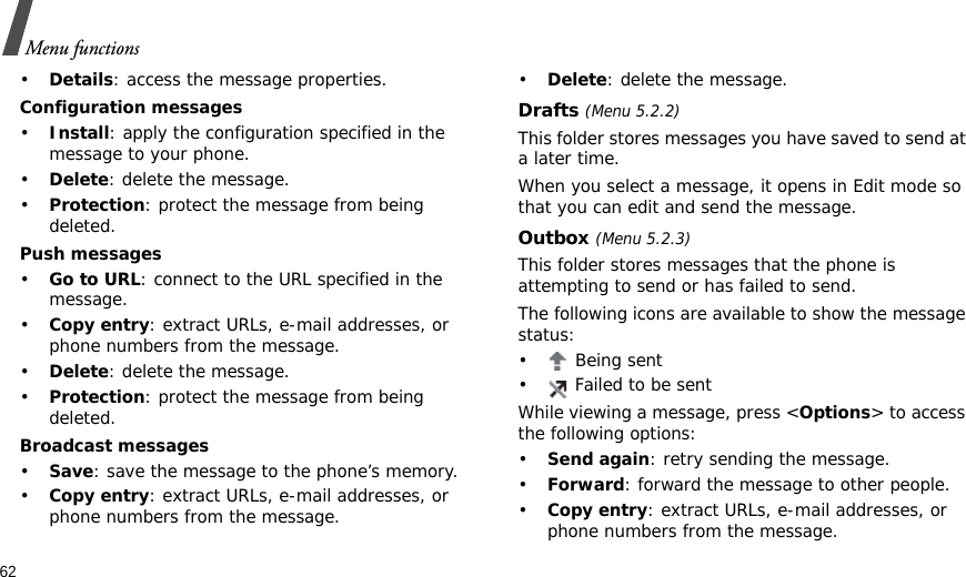 62Menu functions•Details: access the message properties.Configuration messages•Install: apply the configuration specified in the message to your phone.•Delete: delete the message.•Protection: protect the message from being deleted.Push messages•Go to URL: connect to the URL specified in the message.•Copy entry: extract URLs, e-mail addresses, or phone numbers from the message.•Delete: delete the message.•Protection: protect the message from being deleted.Broadcast messages•Save: save the message to the phone’s memory.•Copy entry: extract URLs, e-mail addresses, or phone numbers from the message.•Delete: delete the message.Drafts (Menu 5.2.2)This folder stores messages you have saved to send at a later time. When you select a message, it opens in Edit mode so that you can edit and send the message.Outbox (Menu 5.2.3)This folder stores messages that the phone is attempting to send or has failed to send.The following icons are available to show the message status:•  Being sent•  Failed to be sentWhile viewing a message, press &lt;Options&gt; to access the following options:•Send again: retry sending the message.•Forward: forward the message to other people. •Copy entry: extract URLs, e-mail addresses, or phone numbers from the message.