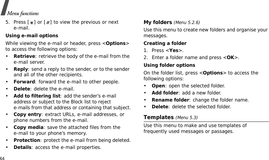 64Menu functions5. Press [ ] or [ ] to view the previous or next e-mail.Using e-mail optionsWhile viewing the e-mail or header, press &lt;Options&gt; to access the following options: •Retrieve: retrieve the body of the e-mail from the e-mail server.•Reply: send a reply to the sender, or to the sender and all of the other recipients.•Forward: forward the e-mail to other people. •Delete: delete the e-mail.•Add to filtering list: add the sender’s e-mail address or subject to the Block list to reject e-mails from that address or containing that subject.•Copy entry: extract URLs, e-mail addresses, or phone numbers from the e-mail.•Copy media: save the attached files from the e-mail to your phone’s memory.•Protection: protect the e-mail from being deleted.•Details: access the e-mail properties.My folders (Menu 5.2.6)Use this menu to create new folders and organise your messages.Creating a folder1. Press &lt;Yes&gt;.2. Enter a folder name and press &lt;OK&gt;.Using folder optionsOn the folder list, press &lt;Options&gt; to access the following options:•Open: open the selected folder.•Add folder: add a new folder.•Rename folder: change the folder name.•Delete: delete the selected folder.Templates (Menu 5.3)Use this menu to make and use templates of frequently used messages or passages.