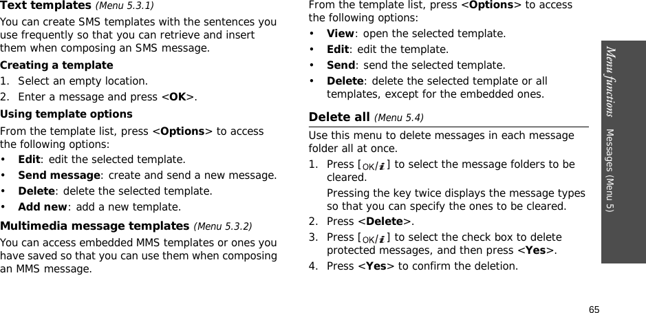 65Menu functions    Messages (Menu 5)Text templates (Menu 5.3.1)You can create SMS templates with the sentences you use frequently so that you can retrieve and insert them when composing an SMS message.Creating a template1. Select an empty location.2. Enter a message and press &lt;OK&gt;.Using template optionsFrom the template list, press &lt;Options&gt; to access the following options:•Edit: edit the selected template.•Send message: create and send a new message.•Delete: delete the selected template.•Add new: add a new template.Multimedia message templates (Menu 5.3.2)You can access embedded MMS templates or ones you have saved so that you can use them when composing an MMS message.From the template list, press &lt;Options&gt; to access the following options:•View: open the selected template.•Edit: edit the template.•Send: send the selected template.•Delete: delete the selected template or all templates, except for the embedded ones.Delete all (Menu 5.4)Use this menu to delete messages in each message folder all at once.1. Press [ ] to select the message folders to be cleared.Pressing the key twice displays the message types so that you can specify the ones to be cleared.2. Press &lt;Delete&gt;.3. Press [ ] to select the check box to delete protected messages, and then press &lt;Yes&gt;.4. Press &lt;Yes&gt; to confirm the deletion.