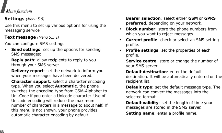 66Menu functionsSettings (Menu 5.5)Use this menu to set up various options for using the messaging service.Text message (Menu 5.5.1)You can configure SMS settings.•Send settings: set up the options for sending SMS messages:Reply path: allow recipients to reply to you through your SMS server. Delivery report: set the network to inform you when your messages have been delivered. Character support: select a character encoding type. When you select Automatic, the phone switches the encoding type from GSM-Alphabet to Uni-Code if you enter a Unicode character. Use of Unicode encoding will reduce the maximum number of characters in a message to about half. If this menu is not shown, your phone provides automatic character encoding by default.Bearer selection: select either GSM or GPRS preferred, depending on your network.•Block number: store the phone numbers from which you want to reject messages.•Current profile: check or select an SMS setting profile.•Profile settings: set the properties of each profile.Service centre: store or change the number of your SMS server. Default destination: enter the default destination. It will be automatically entered on the recipient list.Default type: set the default message type. The network can convert the messages into the selected format.Default validity: set the length of time your messages are stored in the SMS server.Setting name: enter a profile name.